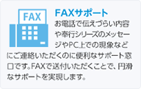 FAXサポート:お電話で伝えづらい内容や奉行シリーズのメッセージやPC上での現象などにご連絡いただくのに便利なサポート窓口です。FAXで送付いただくことで、円滑なサポートを実現します。